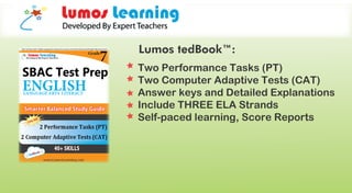 Two Performance Tasks (PT)
Two Computer Adaptive Tests (CAT)
Answer keys and Detailed Explanations
Include THREE ELA Strands
Self-paced learning, Score Reports
Lumos tedBook™:
 