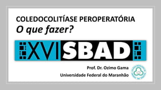 COLEDOCOLITÍASE PEROPERATÓRIA
O que fazer?
Prof. Dr. Ozimo Gama
Universidade Federal do Maranhão
 