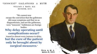Coledocolitíase Peroperatória
“We cannot now
escape the conviction that the gallstones
did cause symptoms and that we as
diagnosticians, and not the gallstones,
were "innocent." Gallstones are foreign
bodies.
Why delay operating until
complications occur?
traced in almost every instance to delay,
but the cure of the patient
only be brought about by
surgical measures.”
 