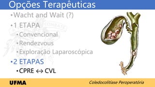 Coledocolitíase Peroperatória
Opções Terapêuticas
•Wacht and Wait (?)
•1 ETAPA
•Convencional
•Rendezvous
•Exploração Laparoscópica
•2 ETAPAS
•CPRE ↔ CVL
 