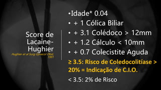 Coledocolitíase Peroperatória
Score de
Lacaine-
Hughier
Hughier et al Surg Gynecol Obst,
1991
•Idade* 0.04
• + 1 Cólica Biliar
• + 3.1 Colédoco > 12mm
• + 1.2 Cálculo < 10mm
• + 0.7 Colecistite Aguda
≥ 3.5: Risco de Coledocolitíase >
20% = Indicação de C.I.O.
< 3.5: 2% de Risco
 