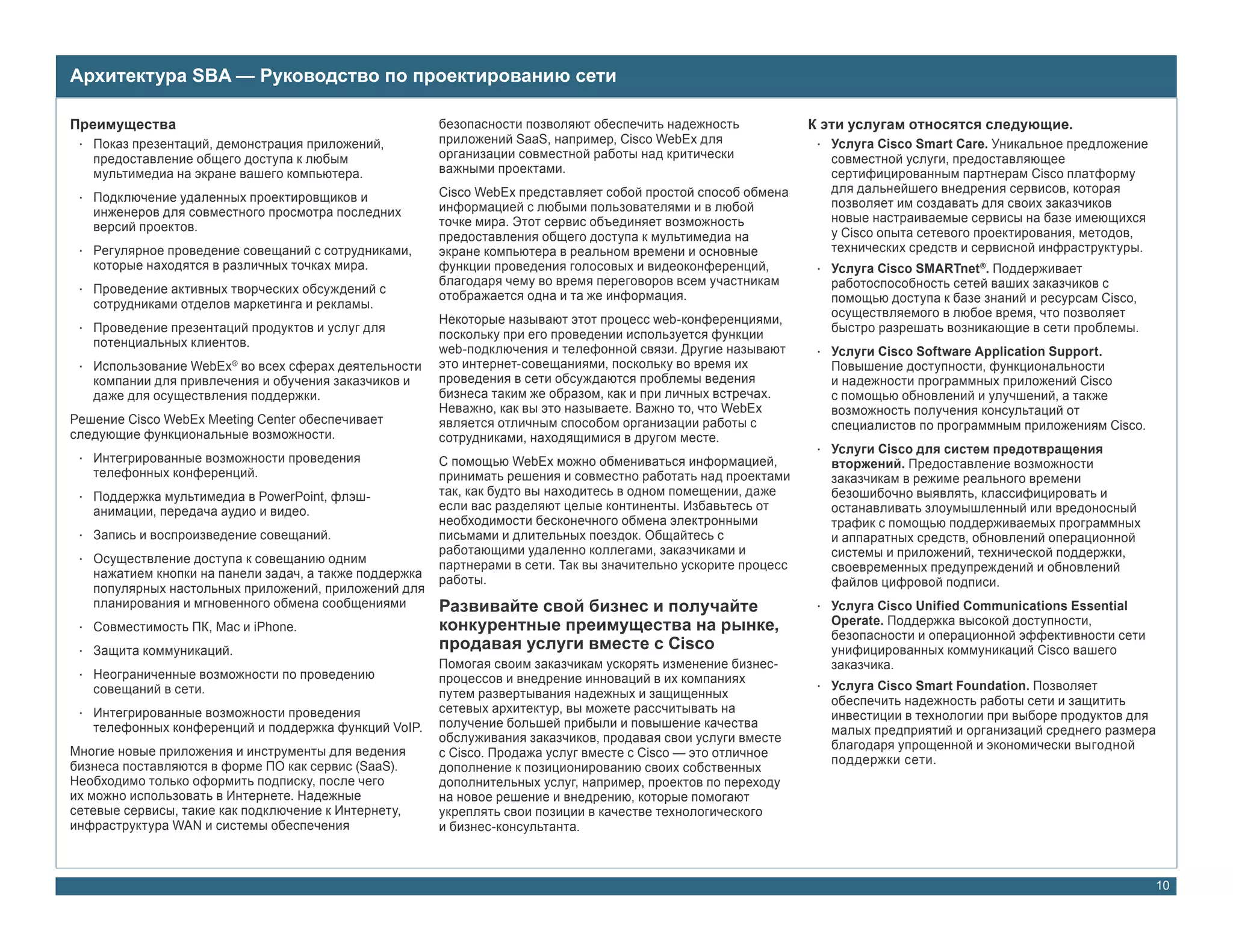 Архитектура SBA — Руководство по проектированию сети

Преимущества                                            безопасности позволяют обеспечить надежность             К эти услугам относятся следующие.
 • Показ презентаций, демонстрация приложений,          приложений SaaS, например, Cisco WebEx для                • Услуга Cisco Smart Care. Уникальное предложение
   предоставление общего доступа к любым                организации совместной работы над критически                совместной услуги, предоставляющее
   мультимедиа на экране вашего компьютера.             важными проектами.                                          сертифицированным партнерам Cisco платформу
                                                        Cisco WebEx представляет собой простой способ обмена        для дальнейшего внедрения сервисов, которая
 • Подключение удаленных проектировщиков и                                                                          позволяет им создавать для своих заказчиков
   инженеров для совместного просмотра последних        информацией с любыми пользователями и в любой
                                                        точке мира. Этот сервис объединяет возможность              новые настраиваемые сервисы на базе имеющихся
   версий проектов.                                                                                                 у Cisco опыта сетевого проектирования, методов,
                                                        предоставления общего доступа к мультимедиа на
 • Регулярное проведение совещаний с сотрудниками,      экране компьютера в реальном времени и основные             технических средств и сервисной инфраструктуры.
   которые находятся в различных точках мира.           функции проведения голосовых и видеоконференций,          • Услуга Cisco SMARTnet ®. Поддерживает
                                                        благодаря чему во время переговоров всем участникам         работоспособность сетей ваших заказчиков с
 • Проведение активных творческих обсуждений с          отображается одна и та же информация.
   сотрудниками отделов маркетинга и рекламы.                                                                       помощью доступа к базе знаний и ресурсам Cisco,
                                                                                                                    осуществляемого в любое время, что позволяет
                                                        Некоторые называют этот процесс web-конференциями,
 • Проведение презентаций продуктов и услуг для                                                                     быстро разрешать возникающие в сети проблемы.
                                                        поскольку при его проведении используется функции
   потенциальных клиентов.                              web-подключения и телефонной связи. Другие называют       • Услуги Cisco Software Application Support.
 • Использование WebEx® во всех сферах деятельности     это интернет-совещаниями, поскольку во время их             Повышение доступности, функциональности
   компании для привлечения и обучения заказчиков и     проведения в сети обсуждаются проблемы ведения              и надежности программных приложений Cisco
   даже для осуществления поддержки.                    бизнеса таким же образом, как и при личных встречах.        с помощью обновлений и улучшений, а также
                                                        Неважно, как вы это называете. Важно то, что WebEx          возможность получения консультаций от
Решение Cisco WebEx Meeting Center обеспечивает         является отличным способом организации работы с             специалистов по программным приложениям Cisco.
следующие функциональные возможности.                   сотрудниками, находящимися в другом месте.
                                                                                                                  • Услуги Cisco для систем предотвращения
 • Интегрированные возможности проведения               С помощью WebEx можно обмениваться информацией,             вторжений. Предоставление возможности
   телефонных конференций.                              принимать решения и совместно работать над проектами        заказчикам в режиме реального времени
 • Поддержка мультимедиа в PowerPoint, флэш-            так, как будто вы находитесь в одном помещении, даже        безошибочно выявлять, классифицировать и
   анимации, передача аудио и видео.                    если вас разделяют целые континенты. Избавьтесь от          останавливать злоумышленный или вредоносный
                                                        необходимости бесконечного обмена электронными              трафик с помощью поддерживаемых программных
 • Запись и воспроизведение совещаний.                  письмами и длительных поездок. Общайтесь с                  и аппаратных средств, обновлений операционной
                                                        работающими удаленно коллегами, заказчиками и               системы и приложений, технической поддержки,
 • Осуществление доступа к совещанию одним              партнерами в сети. Так вы значительно ускорите процесс
   нажатием кнопки на панели задач, а также поддержка                                                               своевременных предупреждений и обновлений
                                                        работы.                                                     файлов цифровой подписи.
   популярных настольных приложений, приложений для
   планирования и мгновенного обмена сообщениями        Развивайте свой бизнес и получайте                        • Услуга Cisco Unified Communications Essential
 • Совместимость ПК, Mac и iPhone.                      конкурентные преимущества на рынке,                         Operate. Поддержка высокой доступности,
                                                                                                                    безопасности и операционной эффективности сети
 • Защита коммуникаций.                                 продавая услуги вместе с Cisco                              унифицированных коммуникаций Cisco вашего
                                                        Помогая своим заказчикам ускорять изменение бизнес-         заказчика.
 • Неограниченные возможности по проведению             процессов и внедрение инноваций в их компаниях
   совещаний в сети.                                                                                              • Услуга Cisco Smart Foundation. Позволяет
                                                        путем развертывания надежных и защищенных
                                                                                                                    обеспечить надежность работы сети и защитить
 • Интегрированные возможности проведения               сетевых архитектур, вы можете рассчитывать на
                                                                                                                    инвестиции в технологии при выборе продуктов для
   телефонных конференций и поддержка функций VoIP.     получение большей прибыли и повышение качества
                                                                                                                    малых предприятий и организаций среднего размера
                                                        обслуживания заказчиков, продавая свои услуги вместе
Многие новые приложения и инструменты для ведения                                                                   благодаря упрощенной и экономически выгодной
                                                        с Cisco. Продажа услуг вместе с Cisco — это отличное
бизнеса поставляются в форме ПО как сервис (SaaS).                                                                  поддержки сети.
                                                        дополнение к позиционированию своих собственных
Необходимо только оформить подписку, после чего         дополнительных услуг, например, проектов по переходу
их можно использовать в Интернете. Надежные             на новое решение и внедрению, которые помогают
сетевые сервисы, такие как подключение к Интернету,     укреплять свои позиции в качестве технологического
инфраструктура WAN и системы обеспечения                и бизнес-консультанта.



                                                                                                                                                                      10
 