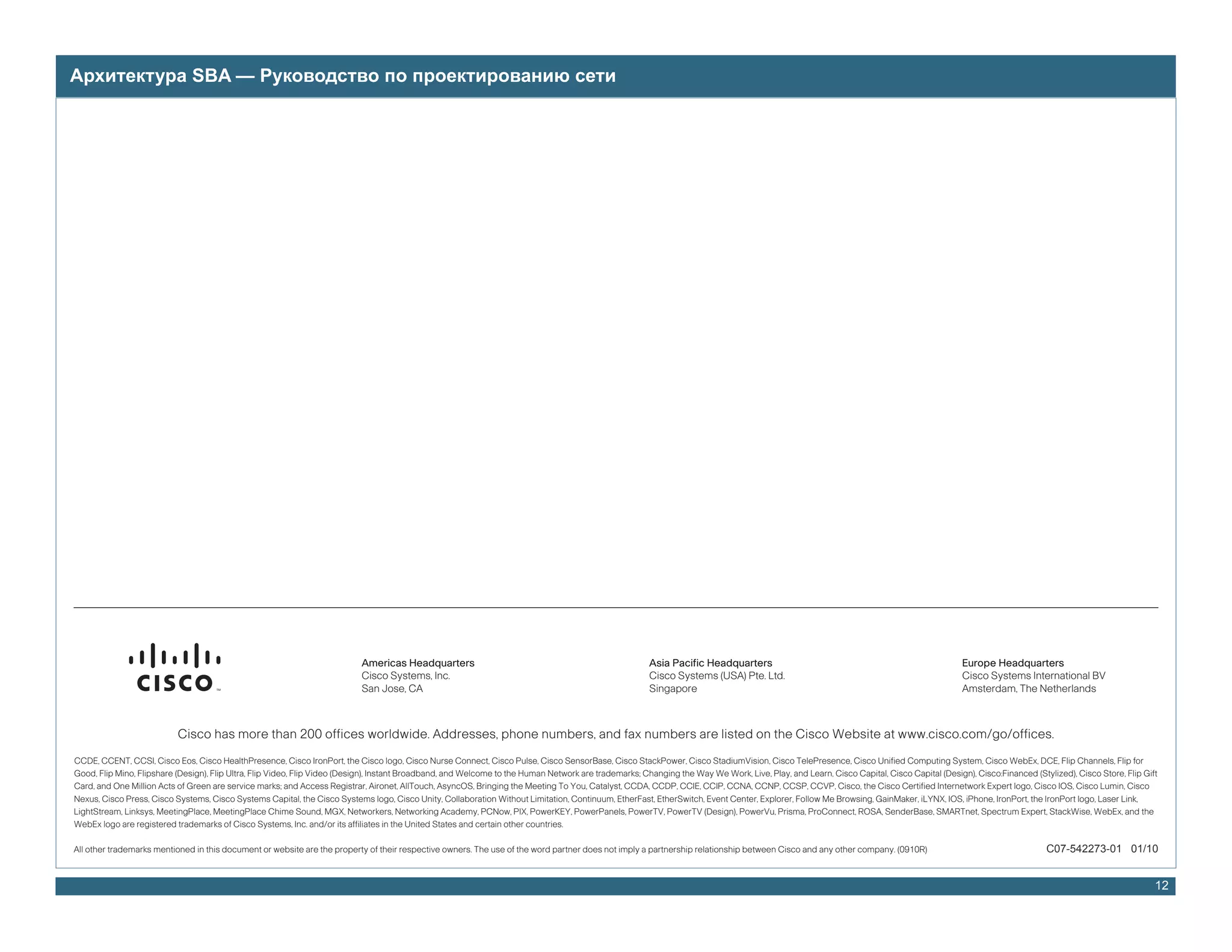 Архитектура SBA — Руководство по проектированию сети




                                                                            Americas Headquarters                                                       Asia Pacific Headquarters                                                          Europe Headquarters
                                                                            Cisco Systems, Inc.                                                         Cisco Systems (USA) Pte. Ltd.                                                      Cisco Systems International BV
                                                                            San Jose, CA                                                                Singapore                                                                          Amsterdam, The Netherlands



                           Cisco has more than 200 offices worldwide. Addresses, phone numbers, and fax numbers are listed on the Cisco Website at www.cisco.com/go/offices.
CCDE, CCENT, CCSI, Cisco Eos, Cisco HealthPresence, Cisco IronPort, the Cisco logo, Cisco Nurse Connect, Cisco Pulse, Cisco SensorBase, Cisco StackPower, Cisco StadiumVision, Cisco TelePresence, Cisco Unified Computing System, Cisco WebEx, DCE, Flip Channels, Flip for
Good, Flip Mino, Flipshare (Design), Flip Ultra, Flip Video, Flip Video (Design), Instant Broadband, and Welcome to the Human Network are trademarks; Changing the Way We Work, Live, Play, and Learn, Cisco Capital, Cisco Capital (Design), Cisco:Financed (Stylized), Cisco Store, Flip Gift
Card, and One Million Acts of Green are service marks; and Access Registrar, Aironet, AllTouch, AsyncOS, Bringing the Meeting To You, Catalyst, CCDA, CCDP, CCIE, CCIP, CCNA, CCNP, CCSP, CCVP, Cisco, the Cisco Certified Internetwork Expert logo, Cisco IOS, Cisco Lumin, Cisco
Nexus, Cisco Press, Cisco Systems, Cisco Systems Capital, the Cisco Systems logo, Cisco Unity, Collaboration Without Limitation, Continuum, EtherFast, EtherSwitch, Event Center, Explorer, Follow Me Browsing, GainMaker, iLYNX, IOS, iPhone, IronPort, the IronPort logo, Laser Link,
LightStream, Linksys, MeetingPlace, MeetingPlace Chime Sound, MGX, Networkers, Networking Academy, PCNow, PIX, PowerKEY, PowerPanels, PowerTV, PowerTV (Design), PowerVu, Prisma, ProConnect, ROSA, SenderBase, SMARTnet, Spectrum Expert, StackWise, WebEx, and the
WebEx logo are registered trademarks of Cisco Systems, Inc. and/or its affiliates in the United States and certain other countries.

All other trademarks mentioned in this document or website are the property of their respective owners. The use of the word partner does not imply a partnership relationship between Cisco and any other company. (0910R)                                       C07-542273-01 01/10


                                                                                                                                                                                                                                                                                              12
 
