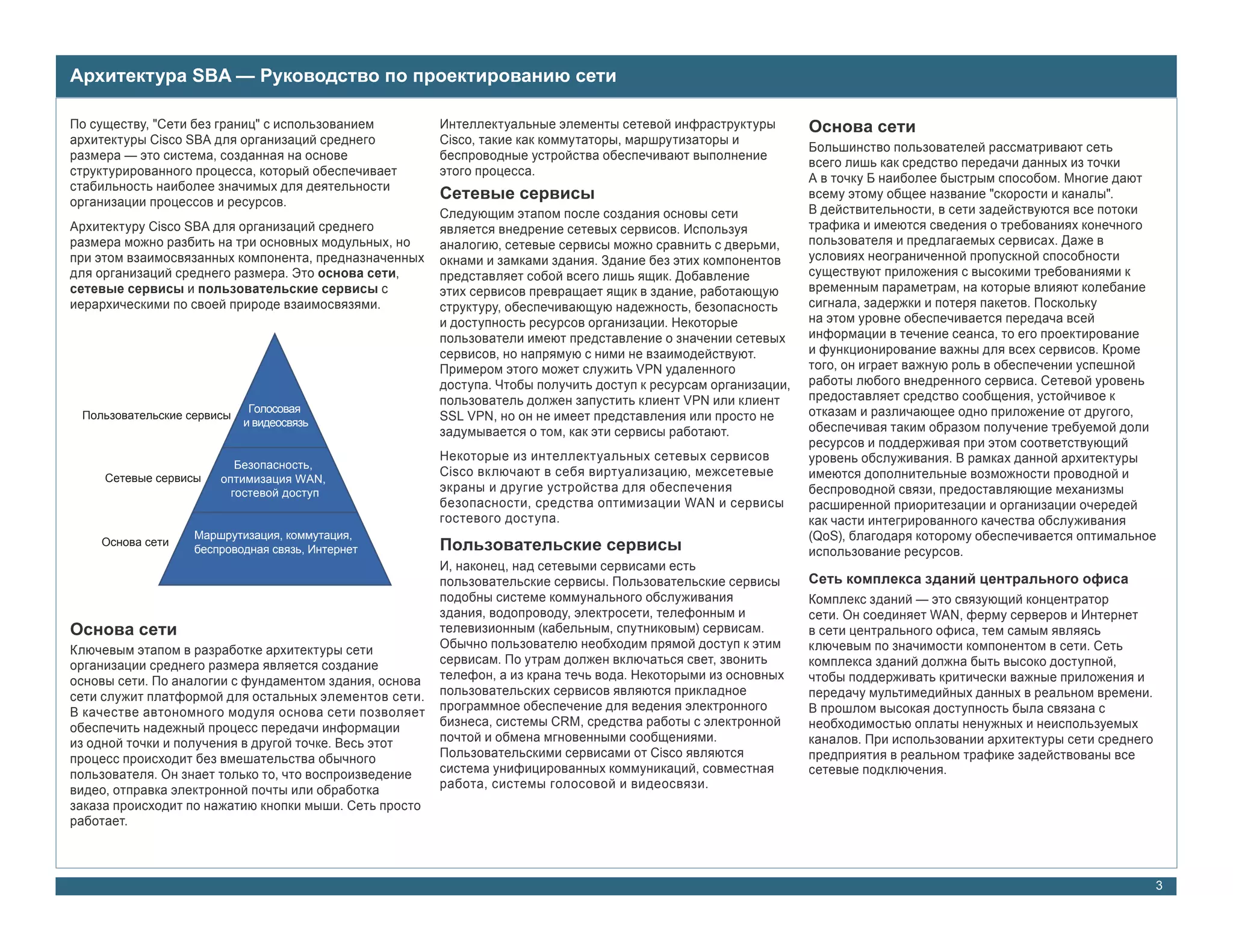 Архитектура SBA — Руководство по проектированию сети

По существу, "Сети без границ" с использованием         Интеллектуальные элементы сетевой инфраструктуры         Основа сети
архитектуры Cisco SBA для организаций среднего          Cisco, такие как коммутаторы, маршрутизаторы и
                                                                                                                 Большинство пользователей рассматривают сеть
размера — это система, созданная на основе              беспроводные устройства обеспечивают выполнение
                                                                                                                 всего лишь как средство передачи данных из точки
структурированного процесса, который обеспечивает       этого процесса.
                                                                                                                 А в точку Б наиболее быстрым способом. Многие дают
стабильность наиболее значимых для деятельности
организации процессов и ресурсов.
                                                        Сетевые сервисы                                          всему этому общее название "скорости и каналы".
                                                        Следующим этапом после создания основы сети              В действительности, в сети задействуются все потоки
Архитектуру Cisco SBA для организаций среднего          является внедрение сетевых сервисов. Используя           трафика и имеются сведения о требованиях конечного
размера можно разбить на три основных модульных, но     аналогию, сетевые сервисы можно сравнить с дверьми,      пользователя и предлагаемых сервисах. Даже в
при этом взаимосвязанных компонента, предназначенных    окнами и замками здания. Здание без этих компонентов     условиях неограниченной пропускной способности
для организаций среднего размера. Это основа сети,      представляет собой всего лишь ящик. Добавление           существуют приложения с высокими требованиями к
сетевые сервисы и пользовательские сервисы с            этих сервисов превращает ящик в здание, работающую       временным параметрам, на которые влияют колебание
иерархическими по своей природе взаимосвязями.          структуру, обеспечивающую надежность, безопасность       сигнала, задержки и потеря пакетов. Поскольку
                                                        и доступность ресурсов организации. Некоторые            на этом уровне обеспечивается передача всей
                                                        пользователи имеют представление о значении сетевых      информации в течение сеанса, то его проектирование
                                                        сервисов, но напрямую с ними не взаимодействуют.         и функционирование важны для всех сервисов. Кроме
                                                        Примером этого может служить VPN удаленного              того, он играет важную роль в обеспечении успешной
                                                        доступа. Чтобы получить доступ к ресурсам организации,   работы любого внедренного сервиса. Сетевой уровень
                                                        пользователь должен запустить клиент VPN или клиент      предоставляет средство сообщения, устойчивое к
                             Голосовая                                                                           отказам и различающее одно приложение от другого,
 Пользовательские сервисы
                            и видеосвязь
                                                        SSL VPN, но он не имеет представления или просто не
                                                        задумывается о том, как эти сервисы работают.            обеспечивая таким образом получение требуемой доли
                                                                                                                 ресурсов и поддерживая при этом соответствующий
                                                        Некоторые из интеллектуальных сетевых сервисов           уровень обслуживания. В рамках данной архитектуры
                          Безопасность,
     Сетевые сервисы
                                                        Cisco включают в себя виртуализацию, межсетевые          имеются дополнительные возможности проводной и
                       оптимизация WAN,
                         гостевой доступ                экраны и другие устройства для обеспечения               беспроводной связи, предоставляющие механизмы
                                                        безопасности, средства оптимизации WAN и сервисы         расширенной приоритезации и организации очередей
                                                        гостевого доступа.                                       как части интегрированного качества обслуживания
                   Маршрутизация, коммутация,                                                                    (QoS), благодаря которому обеспечивается оптимальное
    Основа сети
                   беспроводная связь, Интернет         Пользовательские сервисы                                 использование ресурсов.
                                                        И, наконец, над сетевыми сервисами есть
                                                        пользовательские сервисы. Пользовательские сервисы       Сеть комплекса зданий центрального офиса
                                                        подобны системе коммунального обслуживания               Комплекс зданий — это связующий концентратор
                                                        здания, водопроводу, электросети, телефонным и           сети. Он соединяет WAN, ферму серверов и Интернет
Основа сети                                             телевизионным (кабельным, спутниковым) сервисам.         в сети центрального офиса, тем самым являясь
Ключевым этапом в разработке архитектуры сети           Обычно пользователю необходим прямой доступ к этим       ключевым по значимости компонентом в сети. Сеть
организации среднего размера является создание          сервисам. По утрам должен включаться свет, звонить       комплекса зданий должна быть высоко доступной,
основы сети. По аналогии с фундаментом здания, основа   телефон, а из крана течь вода. Некоторыми из основных    чтобы поддерживать критически важные приложения и
сети служит платформой для остальных элементов сети.    пользовательских сервисов являются прикладное            передачу мультимедийных данных в реальном времени.
В качестве автономного модуля основа сети позволяет     программное обеспечение для ведения электронного         В прошлом высокая доступность была связана с
обеспечить надежный процесс передачи информации         бизнеса, системы CRM, средства работы с электронной      необходимостью оплаты ненужных и неиспользуемых
из одной точки и получения в другой точке. Весь этот    почтой и обмена мгновенными сообщениями.                 каналов. При использовании архитектуры сети среднего
процесс происходит без вмешательства обычного           Пользовательскими сервисами от Cisco являются            предприятия в реальном трафике задействованы все
пользователя. Он знает только то, что воспроизведение   система унифицированных коммуникаций, совместная         сетевые подключения.
видео, отправка электронной почты или обработка         работа, системы голосовой и видеосвязи.
заказа происходит по нажатию кнопки мыши. Сеть просто
работает.



                                                                                                                                                                        3
 