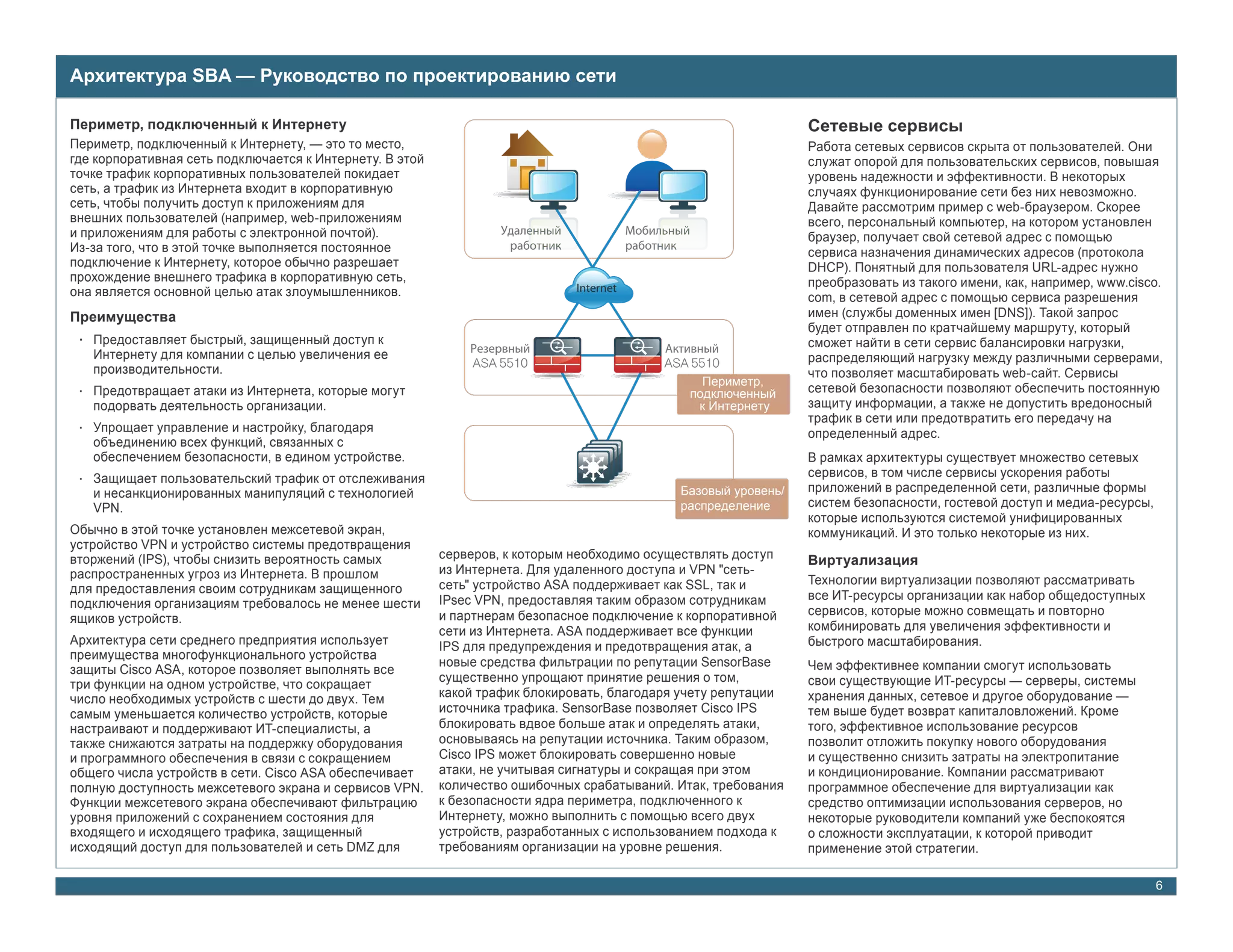 Архитектура SBA — Руководство по проектированию сети
                                                              Периметр, подключенный к Интернету
Периметр, подключенный к Интернету                                                                              Сетевые сервисы
Периметр, подключенный к Интернету, — это то место,                                                             Работа сетевых сервисов скрыта от пользователей. Они
где корпоративная сеть подключается к Интернету. В этой                                                         служат опорой для пользовательских сервисов, повышая
точке трафик корпоративных пользователей покидает                                                               уровень надежности и эффективности. В некоторых
сеть, а трафик из Интернета входит в корпоративную                                                              случаях функционирование сети без них невозможно.
сеть, чтобы получить доступ к приложениям для                                                                   Давайте рассмотрим пример с web-браузером. Скорее
внешних пользователей (например, web-приложениям                                                                всего, персональный компьютер, на котором установлен
и приложениям для работы с электронной почтой).                                                                 браузер, получает свой сетевой адрес с помощью
Из-за того, что в этой точке выполняется постоянное                                                             сервиса назначения динамических адресов (протокола
подключение к Интернету, которое обычно разрешает                                                               DHCP). Понятный для пользователя URL-адрес нужно
прохождение внешнего трафика в корпоративную сеть,                                                              преобразовать из такого имени, как, например, www.cisco.
она является основной целью атак злоумышленников.                             Internet
                                                                                                                com, в сетевой адрес с помощью сервиса разрешения
Преимущества                                                                                                    имен (службы доменных имен [DNS]). Такой запрос
                                                                                                                будет отправлен по кратчайшему маршруту, который
 • Предоставляет быстрый, защищенный доступ к                                                                   сможет найти в сети сервис балансировки нагрузки,
   Интернету для компании с целью увеличения ее                                                                 распределяющий нагрузку между различными серверами,
                                                              ASA 5510                     ASA 5510
   производительности.                                                                                          что позволяет масштабировать web-сайт. Сервисы
                                                                                                 Периметр,
 • Предотвращает атаки из Интернета, которые могут                                             подключенный     сетевой безопасности позволяют обеспечить постоянную
   подорвать деятельность организации.                                                          к Интернету     защиту информации, а также не допустить вредоносный
                                                                                                                трафик в сети или предотвратить его передачу на
 • Упрощает управление и настройку, благодаря                                                                   определенный адрес.
   объединению всех функций, связанных с
   обеспечением безопасности, в едином устройстве.                                                              В рамках архитектуры существует множество сетевых
 • Защищает пользовательский трафик от отслеживания                                                             сервисов, в том числе сервисы ускорения работы
   и несанкционированных манипуляций с технологией                                           Базовый уровень/   приложений в распределенной сети, различные формы
   VPN.                                                                                      распределение      систем безопасности, гостевой доступ и медиа-ресурсы,
                                                                                                                которые используются системой унифицированных
Обычно в этой точке установлен межсетевой экран,                                                                коммуникаций. И это только некоторые из них.
устройство VPN и устройство системы предотвращения
вторжений (IPS), чтобы снизить вероятность самых          серверов, к которым необходимо осуществлять доступ    Виртуализация
распространенных угроз из Интернета. В прошлом            из Интернета. Для удаленного доступа и VPN "сеть-
                                                          сеть" устройство ASA поддерживает как SSL, так и      Технологии виртуализации позволяют рассматривать
для предоставления своим сотрудникам защищенного
                                                          IPsec VPN, предоставляя таким образом сотрудникам     все ИТ-ресурсы организации как набор общедоступных
подключения организациям требовалось не менее шести
                                                          и партнерам безопасное подключение к корпоративной    сервисов, которые можно совмещать и повторно
ящиков устройств.
                                                          сети из Интернета. ASA поддерживает все функции       комбинировать для увеличения эффективности и
Архитектура сети среднего предприятия использует          IPS для предупреждения и предотвращения атак, а       быстрого масштабирования.
преимущества многофункционального устройства
                                                          новые средства фильтрации по репутации SensorBase     Чем эффективнее компании смогут использовать
защиты Cisco ASA, которое позволяет выполнять все
                                                          существенно упрощают принятие решения о том,          свои существующие ИТ-ресурсы — серверы, системы
три функции на одном устройстве, что сокращает
число необходимых устройств с шести до двух. Тем          какой трафик блокировать, благодаря учету репутации   хранения данных, сетевое и другое оборудование —
самым уменьшается количество устройств, которые           источника трафика. SensorBase позволяет Cisco IPS     тем выше будет возврат капиталовложений. Кроме
настраивают и поддерживают ИТ-специалисты, а              блокировать вдвое больше атак и определять атаки,     того, эффективное использование ресурсов
также снижаются затраты на поддержку оборудования         основываясь на репутации источника. Таким образом,    позволит отложить покупку нового оборудования
и программного обеспечения в связи с сокращением          Cisco IPS может блокировать совершенно новые          и существенно снизить затраты на электропитание
общего числа устройств в сети. Cisco ASA обеспечивает     атаки, не учитывая сигнатуры и сокращая при этом      и кондиционирование. Компании рассматривают
полную доступность межсетевого экрана и сервисов VPN.     количество ошибочных срабатываний. Итак, требования   программное обеспечение для виртуализации как
Функции межсетевого экрана обеспечивают фильтрацию        к безопасности ядра периметра, подключенного к        средство оптимизации использования серверов, но
уровня приложений с сохранением состояния для             Интернету, можно выполнить с помощью всего двух       некоторые руководители компаний уже беспокоятся
входящего и исходящего трафика, защищенный                устройств, разработанных с использованием подхода к   о сложности эксплуатации, к которой приводит
исходящий доступ для пользователей и сеть DMZ для         требованиям организации на уровне решения.            применение этой стратегии.

                                                                                                                                                                        6
 