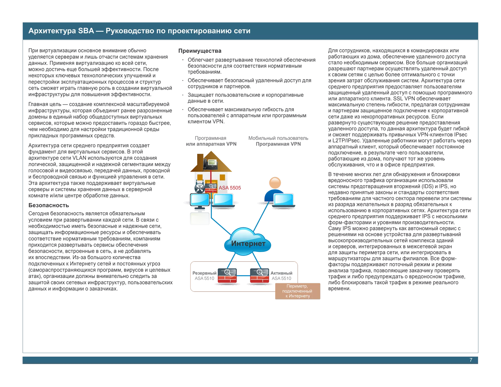 Архитектура SBA — Руководство по проектированию сети

При виртуализации основное внимание обычно               Преимущества                                          Для сотрудников, находящихся в командировках или
уделяется серверам и лишь отчасти системам хранения                                                            работающих из дома, обеспечение удаленного доступа
                                                          • Облегчает развертывание технологий обеспечения     стало необходимым сервисом. Все больше организаций
данных. Применяя виртуализацию ко всей сети,
                                                            безопасности для соответствия нормативным
можно достичь еще большей эффективности. После                                                                 разрешают партнерам осуществлять удаленный доступ
                                                            требованиям.
некоторых ключевых технологических улучшений и                                                                 к своим сетям с целью более оптимального с точки
перестройки эксплуатационных процессов и структур         • Обеспечивает безопасный удаленный доступ для       зрения затрат обслуживания систем. Архитектура сети
сеть сможет играть главную роль в создании виртуальной      сотрудников и партнеров.                           среднего предприятия предоставляет пользователям
инфраструктуры для повышения эффективности.               • Защищает пользовательские и корпоративные          защищенный удаленный доступ с помощью программного
                                                            данные в сети.                                     или аппаратного клиента. SSL VPN обеспечивает
Главная цель — создание комплексной масштабируемой                                                             максимальную степень гибкости, предлагая сотрудникам
инфраструктуры, которая объединит ранее разрозненные      • Обеспечивает максимальную гибкость для             и партнерам защищенное подключение к корпоративной
домены в единый набор общедоступных виртуальных             пользователей с аппаратным или программным         сети даже из некорпоративных ресурсов. Если
сервисов, которые можно предоставить гораздо быстрее,       клиентом VPN.                                      развернуто существующее решение предоставления
чем необходимо для настройки традиционной среды                                                                удаленного доступа, то данная архитектура будет гибкой
прикладных программных средств.                                                                                и сможет поддерживать привычных VPN-клиентов IPsec
                                                              Программная           Мобильный пользователь
                                                                                                               и L2TP/IPsec. Удаленные работники могут работать через
Архитектура сети среднего предприятия создает              или аппаратная VPN         Программная VPN
                                                                                                               аппаратный клиент, который обеспечивает постоянное
фундамент для виртуальных сервисов. В этой                                                                     подключение, в результате чего пользователи,
архитектуре сети VLAN используются для создания                                                                работающие из дома, получают тот же уровень
логической, защищенной и надежной сегментации между                                                            обслуживания, что и в офисе предприятия.
голосовой и видеосвязью, передачей данных, проводной
и беспроводной связью и функцией управления в сети.                                                            В течение многих лет для обнаружения и блокировки
                                                                                                               вредоносного трафика организации использовали
Эта архитектура также поддерживает виртуальные                  V
                                                                         ASA 5505                              системы предотвращения вторжений (IDS) и IPS, но
серверы и системы хранения данных в серверной
                                                                                                               недавно принятые законы и стандарты соответствия
комнате и/или центре обработке данных.
                                                                                                               требованиям для частного сектора перевели эти системы
Безопасность                                                                                                   из разряда желательных в разряд обязательных к
                                                                                                               использованию в корпоративных сетях. Архитектура сети
Сегодня безопасность является обязательным
                                                                                                               среднего предприятия поддерживает IPS с несколькими
условием при развертывании каждой сети. В связи с                                                              форм-факторами и уровнями производительности.
необходимостью иметь безопасные и надежные сети,                                                               Саму IPS можно развернуть как автономный сервис с
защищать информационные ресурсы и обеспечивать                                                                 решениями на основе устройства для развертываний
соответствие нормативным требованиям, компаниям                                                                высокопроизводительных сетей комплекса зданий
приходится развертывать сервисы обеспечения                                  Интернет                          и серверов, интегрированных в межсетевой экран
безопасности, встроенные в сеть, а не добавлять                                                                для защиты периметра сети, или интегрировать в
их впоследствии. Из-за большого количества                                                                     маршрутизаторы для защиты филиалов. Все форм-
подключенных к Интернету сетей и постоянных угроз                                                              факторы поддерживают поточный режим и режим
(самораспространяющихся программ, вирусов и целевых                                                            анализа трафика, позволяющие заказчику проверять
                                                             Резервный                      Активный
атак), организации должны внимательно следить за              ASA 5510                      ASA 5510           трафик и либо предупреждать о вредоносном трафике,
защитой своих сетевых инфраструктур, пользовательских                                                          либо блокировать такой трафик в режиме реального
                                                                                                  Периметр,
данных и информации о заказчиках.                                                               подключенный
                                                                                                               времени.
                                                                                                 к Интернету




                                                                                                                                                                    7
 