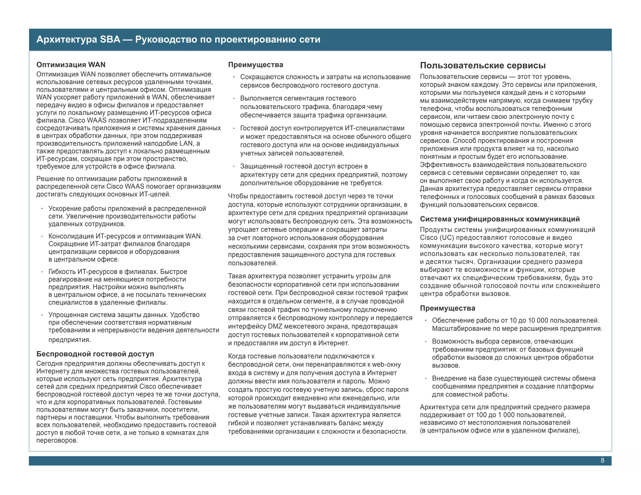 Архитектура SBA — Руководство по проектированию сети

Оптимизация WAN                                           Преимущества                                            Пользовательские сервисы
Оптимизация WAN позволяет обеспечить оптимальное           • Сокращаются сложность и затраты на использование     Пользовательские сервисы — этот тот уровень,
использование сетевых ресурсов удаленными точками,           сервисов беспроводного гостевого доступа.            который знаком каждому. Это сервисы или приложения,
пользователями и центральным офисом. Оптимизация                                                                  которыми мы пользуемся каждый день и с которыми
WAN ускоряет работу приложений в WAN, обеспечивает         • Выполняется сегментация гостевого                    мы взаимодействуем напрямую, когда снимаем трубку
передачу видео в офисы филиалов и предоставляет              пользовательского трафика, благодаря чему            телефона, чтобы воспользоваться телефонным
услуги по локальному размещению ИТ-ресурсов офиса            обеспечивается защита трафика организации.           сервисом, или читаем свою электронную почту с
филиала. Cisco WAAS позволяет ИТ-подразделениям
сосредотачивать приложения и системы хранения данных                                                              помощью сервиса электронной почты. Именно с этого
                                                           • Гостевой доступ контролируется ИТ-специалистами
в центрах обработки данных, при этом поддерживая                                                                  уровня начинается восприятие пользовательских
                                                             и может предоставляться на основе обычного общего
производительность приложений наподобие LAN, а                                                                    сервисов. Способ проектирования и построения
                                                             гостевого доступа или на основе индивидуальных
также предоставлять доступ к локально размещенным                                                                 приложения или продукта влияет на то, насколько
                                                             учетных записей пользователей.                       понятным и простым будет его использование.
ИТ-ресурсам, сокращая при этом пространство,
требуемое для устройств в офисе филиала.                   • Защищенный гостевой доступ встроен в                 Эффективность взаимодействия пользовательского
                                                             архитектуру сети для средних предприятий, поэтому    сервиса с сетевыми сервисами определяет то, как
Решение по оптимизации работы приложений в                                                                        он выполняет свою работу и когда он используется.
распределенной сети Cisco WAAS помогает организациям         дополнительное оборудование не требуется.
                                                                                                                  Данная архитектура предоставляет сервисы отправки
достигать следующих основных ИТ-целей.                    Чтобы предоставить гостевой доступ через те точки       телефонных и голосовых сообщений в рамках базовых
                                                          доступа, которые используют сотрудники организации, в   функций пользовательских сервисов.
 • Ускорение работы приложений в распределенной
   сети. Увеличение производительности работы             архитектуре сети для средних предприятий организации
                                                          могут использовать беспроводную сеть. Эта возможность   Система унифицированных коммуникаций
   удаленных сотрудников.
                                                          упрощает сетевые операции и сокращает затраты           Продукты системы унифицированных коммуникаций
 • Консолидация ИТ-ресурсов и оптимизация WAN.            за счет повторного использования оборудования           Cisco (UC) предоставляют голосовые и видео
   Сокращение ИТ-затрат филиалов благодаря                несколькими сервисами, сохраняя при этом возможность    коммуникации высокого качества, которые могут
   централизации сервисов и оборудования                  предоставления защищенного доступа для гостевых         использовать как несколько пользователей, так
   в центральном офисе.                                                                                           и десятки тысяч. Организации среднего размера
                                                          пользователей.
 • Гибкость ИТ-ресурсов в филиалах. Быстрое                                                                       выбирают те возможности и функции, которые
   реагирование на меняющиеся потребности                 Такая архитектура позволяет устранить угрозы для        отвечают их специфическим требованиям, будь это
   предприятия. Настройки можно выполнять                 безопасности корпоративной сети при использовании       создание обычной голосовой почты или сложнейшего
   в центральном офисе, а не посылать технических         гостевой сети. При беспроводной связи гостевой трафик   центра обработки вызовов.
   специалистов в удаленные филиалы.                      находится в отдельном сегменте, а в случае проводной
                                                          связи гостевой трафик по туннельному подключению        Преимущества
 • Упрощенная система защиты данных. Удобство             отправляется к беспроводному контроллеру и передается
   при обеспечении соответствия нормативным                                                                        • Обеспечение работы от 10 до 10 000 пользователей.
                                                          интерфейсу DMZ межсетевого экрана, предотвращая            Масштабирование по мере расширения предприятия.
   требованиям и непрерывности ведения деятельности
                                                          доступ гостевых пользователей к корпоративной сети
   предприятия.                                           и предоставляя им доступ в Интернет.                     • Возможность выбора сервисов, отвечающих
                                                                                                                     требованиям предприятия: от базовых функций
Беспроводной гостевой доступ                              Когда гостевые пользователи подключаются к                 обработки вызовов до сложных центров обработки
Сегодня предприятия должны обеспечивать доступ к          беспроводной сети, они перенаправляются к web-окну         вызовов.
Интернету для множества гостевых пользователей,           входа в систему и для получения доступа в Интернет
которые используют сеть предприятия. Архитектура          должны ввести имя пользователя и пароль. Можно           • Внедрение на базе существующей системы обмена
сетей для средних предприятий Cisco обеспечивает          создать простую гостевую учетную запись, сброс пароля      сообщениями предприятия и создание платформы
беспроводной гостевой доступ через те же точки доступа,                                                              для совместной работы.
                                                          которой происходит ежедневно или еженедельно, или
что и для корпоративных пользователей. Гостевыми
пользователями могут быть заказчики, посетители,          же пользователям могут выдаваться индивидуальные        Архитектура сети для предприятий среднего размера
партнеры и поставщики. Чтобы выполнить требования         гостевые учетные записи. Такая архитектура является     поддерживает от 100 до 1 000 пользователей,
всех пользователей, необходимо предоставить гостевой      гибкой и позволяет устанавливать баланс между           независимо от местоположения пользователей
доступ в любой точке сети, а не только в комнатах для     требованиями организации к сложности и безопасности.    (в центральном офисе или в удаленном филиале),
переговоров.

                                                                                                                                                                         8
 