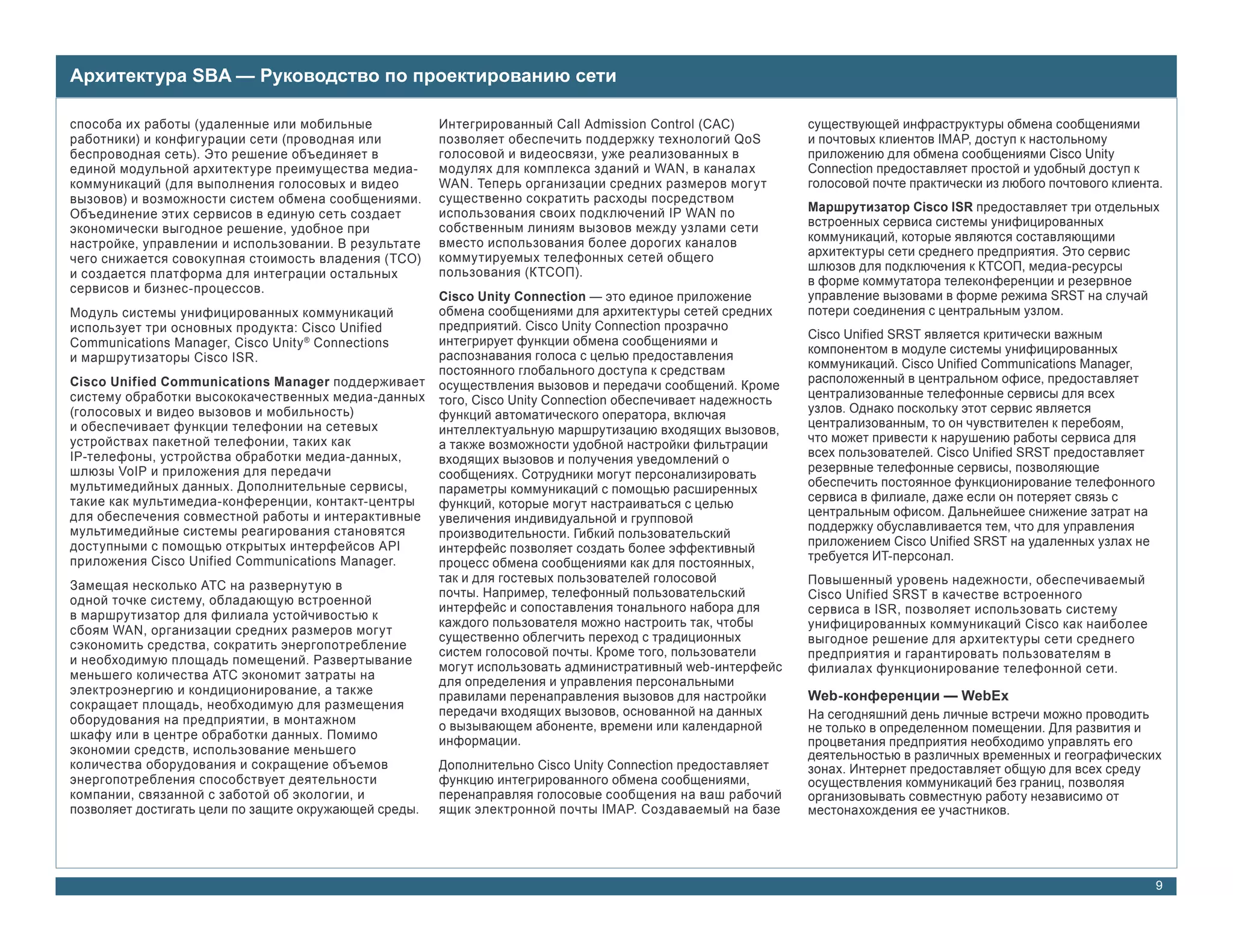 Архитектура SBA — Руководство по проектированию сети

способа их работы (удаленные или мобильные             Интегрированный Call Admission Control (CAC)           существующей инфраструктуры обмена сообщениями
работники) и конфигурации сети (проводная или          позволяет обеспечить поддержку технологий QoS          и почтовых клиентов IMAP, доступ к настольному
беспроводная сеть). Это решение объединяет в           голосовой и видеосвязи, уже реализованных в            приложению для обмена сообщениями Cisco Unity
единой модульной архитектуре преимущества медиа-       модулях для комплекса зданий и WAN, в каналах          Connection предоставляет простой и удобный доступ к
коммуникаций (для выполнения голосовых и видео         WAN. Теперь организации средних размеров могут         голосовой почте практически из любого почтового клиента.
вызовов) и возможности систем обмена сообщениями.      существенно сократить расходы посредством
                                                       использования своих подключений IP WAN по              Маршрутизатор Cisco ISR предоставляет три отдельных
Объединение этих сервисов в единую сеть создает
                                                       собственным линиям вызовов между узлами сети           встроенных сервиса системы унифицированных
экономически выгодное решение, удобное при
                                                       вместо использования более дорогих каналов             коммуникаций, которые являются составляющими
настройке, управлении и использовании. В результате
                                                       коммутируемых телефонных сетей общего                  архитектуры сети среднего предприятия. Это сервис
чего снижается совокупная стоимость владения (TCO)
                                                       пользования (КТСОП).                                   шлюзов для подключения к КТСОП, медиа-ресурсы
и создается платформа для интеграции остальных
                                                                                                              в форме коммутатора телеконференции и резервное
сервисов и бизнес-процессов.
                                                       Cisco Unity Connection — это единое приложение         управление вызовами в форме режима SRST на случай
Модуль системы унифицированных коммуникаций            обмена сообщениями для архитектуры сетей средних       потери соединения с центральным узлом.
использует три основных продукта: Cisco Unified        предприятий. Cisco Unity Connection прозрачно
                                                                                                              Cisco Unified SRST является критически важным
Communications Manager, Cisco Unity ® Connections      интегрирует функции обмена сообщениями и
                                                                                                              компонентом в модуле системы унифицированных
и маршрутизаторы Cisco ISR.                            распознавания голоса с целью предоставления
                                                                                                              коммуникаций. Cisco Unified Communications Manager,
                                                       постоянного глобального доступа к средствам
Cisco Unified Communications Manager поддерживает                                                             расположенный в центральном офисе, предоставляет
                                                       осуществления вызовов и передачи сообщений. Кроме
систему обработки высококачественных медиа-данных                                                             централизованные телефонные сервисы для всех
                                                       того, Cisco Unity Connection обеспечивает надежность
(голосовых и видео вызовов и мобильность)                                                                     узлов. Однако поскольку этот сервис является
                                                       функций автоматического оператора, включая
и обеспечивает функции телефонии на сетевых                                                                   централизованным, то он чувствителен к перебоям,
                                                       интеллектуальную маршрутизацию входящих вызовов,
устройствах пакетной телефонии, таких как                                                                     что может привести к нарушению работы сервиса для
                                                       а также возможности удобной настройки фильтрации
IP-телефоны, устройства обработки медиа-данных,                                                               всех пользователей. Cisco Unified SRST предоставляет
                                                       входящих вызовов и получения уведомлений о
шлюзы VoIP и приложения для передачи                                                                          резервные телефонные сервисы, позволяющие
                                                       сообщениях. Сотрудники могут персонализировать
мультимедийных данных. Дополнительные сервисы,                                                                обеспечить постоянное функционирование телефонного
                                                       параметры коммуникаций с помощью расширенных
такие как мультимедиа-конференции, контакт-центры                                                             сервиса в филиале, даже если он потеряет связь с
                                                       функций, которые могут настраиваться с целью
для обеспечения совместной работы и интерактивные                                                             центральным офисом. Дальнейшее снижение затрат на
                                                       увеличения индивидуальной и групповой
мультимедийные системы реагирования становятся                                                                поддержку обуславливается тем, что для управления
                                                       производительности. Гибкий пользовательский
доступными с помощью открытых интерфейсов API                                                                 приложением Cisco Unified SRST на удаленных узлах не
                                                       интерфейс позволяет создать более эффективный
приложения Cisco Unified Communications Manager.                                                              требуется ИТ-персонал.
                                                       процесс обмена сообщениями как для постоянных,
                                                       так и для гостевых пользователей голосовой             Повышенный уровень надежности, обеспечиваемый
Замещая несколько АТС на развернутую в
                                                       почты. Например, телефонный пользовательский           Cisco Unified SRST в качестве встроенного
одной точке систему, обладающую встроенной
                                                       интерфейс и сопоставления тонального набора для        сервиса в ISR, позволяет использовать систему
в маршрутизатор для филиала устойчивостью к
                                                       каждого пользователя можно настроить так, чтобы        унифицированных коммуникаций Cisco как наиболее
сбоям WAN, организации средних размеров могут
                                                       существенно облегчить переход с традиционных           выгодное решение для архитектуры сети среднего
сэкономить средства, сократить энергопотребление
                                                       систем голосовой почты. Кроме того, пользователи       предприятия и гарантировать пользователям в
и необходимую площадь помещений. Развертывание
                                                       могут использовать административный web-интерфейс      филиалах функционирование телефонной сети.
меньшего количества АТС экономит затраты на            для определения и управления персональными
электроэнергию и кондиционирование, а также            правилами перенаправления вызовов для настройки        Web-конференции — WebEx
сокращает площадь, необходимую для размещения          передачи входящих вызовов, основанной на данных
оборудования на предприятии, в монтажном                                                                      На сегодняшний день личные встречи можно проводить
                                                       о вызывающем абоненте, времени или календарной         не только в определенном помещении. Для развития и
шкафу или в центре обработки данных. Помимо            информации.                                            процветания предприятия необходимо управлять его
экономии средств, использование меньшего                                                                      деятельностью в различных временных и географических
количества оборудования и сокращение объемов           Дополнительно Cisco Unity Connection предоставляет     зонах. Интернет предоставляет общую для всех среду
энергопотребления способствует деятельности            функцию интегрированного обмена сообщениями,           осуществления коммуникаций без границ, позволяя
компании, связанной с заботой об экологии, и           перенаправляя голосовые сообщения на ваш рабочий       организовывать совместную работу независимо от
позволяет достигать цели по защите окружающей среды.   ящик электронной почты IMAP. Создаваемый на базе       местонахождения ее участников.




                                                                                                                                                                     9
 