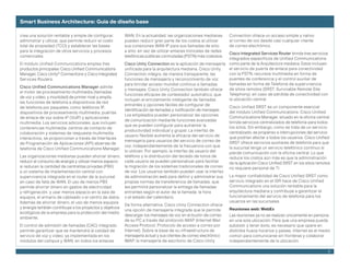 Smart Business Architecture: Guía de diseño base

crea una solución rentable y simple de configurar,         WAN. En la actualidad, las organizaciones medianas       Connection ofrece un acceso simple y nativo
administrar y utilizar, que permite reducir el costo       pueden reducir gran parte de los costos al utilizar      al correo de voz desde casi cualquier cliente
total	de	propiedad	(TCO)	y	establecer	las	bases	           sus	conexiones	WAN	IP	para	sus	llamadas	de	sitio	        de correo electrónico.
para la integración de otros servicios y procesos          a sitio, en vez de utilizar enlaces troncales de redes
                                                                                                                  Cisco Integrated Services Router brinda tres servicios
comerciales.                                               telefónicas	públicas	conmutadas	(PSTN)	más	costosos.
                                                                                                                  integrados	específicos	de	Unified	Communications	
El	módulo	Unified	Communications	emplea	tres	              Cisco Unity Connection es la aplicación de mensajería como parte de la Arquitectura mediana. Estos incluyen
productos	principales:	Cisco	Unified	Communications	       unificada	para	la	arquitectura	mediana.	Cisco	Unity	   el servicio de puerta de enlace para conectividad
Manager,	Cisco	Unity® Connections y Cisco Integrated       Connection integra, de manera transparente, las        con	la	PSTN,	recursos	multimedia	en	forma	de	
Services Routers.                                          funciones de mensajería y reconocimiento de voz        puentes	de	conferencia	y	el	control	auxiliar	de	
                                                           para brindar acceso mundial continuo a llamadas        llamadas	en	forma	de	Telefonía	de	supervivencia	
Cisco Unified Communications Manager admite
                                                           y	mensajes.	Cisco	Unity	Connection	también	ofrece	 de	sitios	remotos	(SRST,	Survivable	Remote	Site	
el motor de procesamiento multimedia (llamadas
                                                           funciones eficaces de contestador automático, que      Telephony),	en	caso	de	pérdida	de	conectividad	con	
de voz y video, y movilidad) de primer nivel y amplía
                                                           incluyen el enrutamiento inteligente de llamadas       la ubicación central.
las funciones de telefonía a dispositivos de red
                                                           entrantes y opciones fáciles de configurar de
de telefonía por paquetes, como teléfonos IP,                                                                     Cisco	Unified	SRST	es	un	componente	esencial	
                                                           identificación de llamadas y notificación de mensajes.
dispositivos de procesamiento multimedia, puertas                                                                 del	módulo	Unified	Communications.	Cisco	Unified	
                                                           Los empleados pueden personalizar las opciones         Communications Manager, situado en la oficina central,
de enlace de voz sobre IP (VoIP) y aplicaciones
                                                           de comunicación mediante funciones avanzadas           brinda servicios centralizados de telefonía para todos
multimedia. Los servicios adicionales, que incluyen
                                                           que se pueden configurar para aumentar la              los sitios. Sin embargo, como se trata de un servicio
conferencias multimedia, centros de contacto de
                                                           productividad individual y grupal. La interfaz de      centralizado, es propenso a interrupciones del servicio
colaboración y sistemas de respuesta multimedia
                                                           usuario	flexible	aumenta	la	eficacia	del	servicio	de	  que	podrían	afectar	a	todos	los	usuarios.	Cisco	Unified	
interactivos, se proporcionan a través de Interfaces
                                                           mensajería para usuarios del servicio de correo de     SRST	ofrece	servicios	auxiliares	de	telefonía	para	que	
de Programación de Aplicaciones (API) abiertas de
                                                           voz, independientemente de la frecuencia con que       la sucursal tenga un servicio telefónico continuo si
telefonía	de	Cisco	Unified	Communications	Manager.
                                                           lo utilicen. Por ejemplo, la interfaz de usuario del   pierde comunicación con la oficina central. Lo que
Las organizaciones medianas pueden ahorrar dinero,         teléfono y la distribución del teclado de tonos de     reduce los costos aún más es que la administración
reducir el consumo de energía y utilizar menos espacio     cada usuario se pueden personalizar para facilitar     de	la	aplicación	Cisco	Unified	SRST	en	los	sitios	remotos	
si reducen la cantidad de centralitas privadas (PBX)       la migración de los sistemas tradicionales de correo   no	requiere	personal	de	TI.
a un sistema de implementación central con                 de voz. Los usuarios también pueden usar la interfaz
supervivencia integrada en el router de la sucursal        de administración web para definir y administrar sus   La	mayor	confiabilidad	de	Cisco	Unified	SRST	como	
en caso de falla de WAN. El uso de menos PBX               propias normas de transferencia de llamadas, que       servicio	integrado	en	el	ISR	hace	de	Cisco	Unified	
permite ahorrar dinero en gastos de electricidad           les permitirá personalizar la entrega de llamadas      Communications una solución rentable para la
y refrigeración, y usar menos espacio en la sala de        entrantes según el autor de la llamada, la hora        arquitectura mediana y contribuye a garantizar el
equipos, el armario de cableado o el centro de datos.      o el estado del calendario.                            funcionamiento del servicio de telefonía para los
Además de ahorrar dinero, el uso de menos equipos                                                                 usuarios en las sucursales.
                                                           De	forma	alternativa,	Cisco	Unity	Connection	ofrece	
y energía también contribuye a los proyectos y objetivos                                                          Reuniones web: WebEx
                                                           una opción de mensajería integrada que le permite
ecológicos de la empresa para la protección del medio
                                                           descargar los mensajes de voz en el buzón de correo    Las reuniones ya no se realizan únicamente en persona
ambiente.
                                                           de su PC a través del protocolo IMAP (Internet Mail    en una sola ubicación. Para que una empresa pueda
El control de admisión de llamadas (CAC) integrado         Access Protocol, Protocolo de acceso a correo por      subsistir	y	tener	éxito,	es	necesario	que	opere	en	
permite garantizar que se mantendrá la calidad de          Internet). Sobre la base de su infraestructura de      distintos husos horarios y países. Internet es el medio
servicio de voz y video, ya implementada en los            mensajería actual y sus clientes de correo electrónico común para comunicarse sin fronteras y colaborar
módulos del campus y WAN, en todos los enlaces             IMAP,	la	mensajería	de	escritorio	de	Cisco	Unity	      independientemente de la ubicación.

                                                                                                                                                                          9
 
