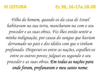 Filho do homem, quando os da casa de Israel
habitavam na sua terra, mancharam-na com o seu
proceder e as suas obras. Fiz-lhes então sentir a
minha indignação, por causa do sangue que haviam
derramado no país e dos ídolos com que o tinham
profanado. Dispersei-os entre as nações, espalhei-os
entre os outros povos; julguei-os segundo o seu
proceder e as suas obras. Em todas as nações para
onde foram, profanaram o meu santo nome;
III LEITURA Ez 36, 16-17a.18-28
 