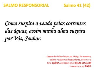 Como suspira o veado pelas correntes
das águas, assim minha alma suspira
por Vós, Senhor.
SALMO RESPONSORIAL Salmo 41 (42)
Depois da última leitura do Antigo Testamento,
salmo e oração correspondente, entoa-se o
hino GLÓRIA, acendam-se as VELAS DO ALTAR
e toquem-se os SINOS.
 