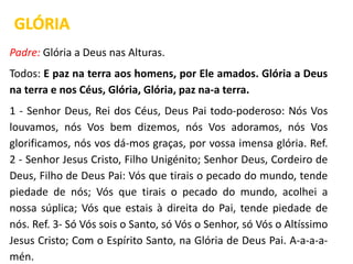 Padre: Glória a Deus nas Alturas.
Todos: E paz na terra aos homens, por Ele amados. Glória a Deus
na terra e nos Céus, Glória, Glória, paz na-a terra.
1 - Senhor Deus, Rei dos Céus, Deus Pai todo-poderoso: Nós Vos
louvamos, nós Vos bem dizemos, nós Vos adoramos, nós Vos
glorificamos, nós vos dá-mos graças, por vossa imensa glória. Ref.
2 - Senhor Jesus Cristo, Filho Unigénito; Senhor Deus, Cordeiro de
Deus, Filho de Deus Pai: Vós que tirais o pecado do mundo, tende
piedade de nós; Vós que tirais o pecado do mundo, acolhei a
nossa súplica; Vós que estais à direita do Pai, tende piedade de
nós. Ref. 3- Só Vós sois o Santo, só Vós o Senhor, só Vós o Altíssimo
Jesus Cristo; Com o Espírito Santo, na Glória de Deus Pai. A-a-a-a-
mén.
GLÓRIA
 