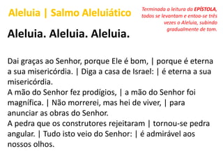 Aleluia. Aleluia. Aleluia.
Dai graças ao Senhor, porque Ele é bom, | porque é eterna
a sua misericórdia. | Diga a casa de Israel: | é eterna a sua
misericórdia.
A mão do Senhor fez prodígios, | a mão do Senhor foi
magnífica. | Não morrerei, mas hei de viver, | para
anunciar as obras do Senhor.
A pedra que os construtores rejeitaram | tornou-se pedra
angular. | Tudo isto veio do Senhor: | é admirável aos
nossos olhos.
Aleluia | Salmo Aleluiático Terminada a leitura da EPÍSTOLA,
todos se levantam e entoa-se três
vezes o Aleluia, subindo
gradualmente de tom.
 