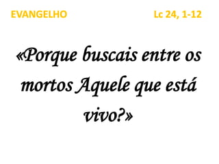 «Porque buscais entre os
mortos Aquele que está
vivo?»
EVANGELHO Lc 24, 1-12
 