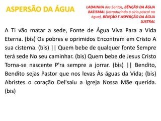 A Ti vão matar a sede, Fonte de Água Viva Para a Vida
Eterna. (bis) Os pobres e oprimidos Encontram em Cristo A
sua cisterna. (bis) || Quem bebe de qualquer fonte Sempre
terá sede No seu caminhar. (bis) Quem bebe de Jesus Cristo
Torna-se nascente P'ra sempre a jorrar. (bis) || Bendito,
Bendito sejas Pastor que nos levas Às águas da Vida; (bis)
Abristes o coração Del'saiu a Igreja Nossa Mãe querida.
(bis)
ASPERSÃO DA ÁGUA LADAINHA dos Santos, BÊNÇÃO DA ÁGUA
BATISMAL (Introduzindo o círio pascal na
água), BÊNÇÃO E ASPERÇÃO DA ÁGUA
LUSTRAL
 