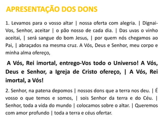 1. Levamos para o vosso altar | nossa oferta com alegria. | Dignai-
Vos, Senhor, aceitar | o pão nosso de cada dia. | Das uvas o vinho
aceitai, | será sangue do bom Jesus, | por quem nós chegamos ao
Pai, | abraçados na mesma cruz. A Vós, Deus e Senhor, meu corpo e
minha alma ofereço,
A Vós, Rei imortal, entrego-Vos todo o Universo! A Vós,
Deus e Senhor, a Igreja de Cristo ofereço, | A Vós, Rei
imortal, a Vós!
2. Senhor, na patena depomos | nossos dons que a terra nos deu. | É
vosso o que temos e somos, | sois Senhor da terra e do Céu. |
Senhor, toda a vida do mundo | colocamos sobre o altar. | Queremos
com amor profundo | toda a terra e céus ofertar.
APRESENTAÇÃO DOS DONS
 