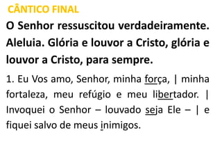 CÂNTICO FINAL
O Senhor ressuscitou verdadeiramente.
Aleluia. Glória e louvor a Cristo, glória e
louvor a Cristo, para sempre.
1. Eu Vos amo, Senhor, minha força, | minha
fortaleza, meu refúgio e meu libertador. |
Invoquei o Senhor – louvado seja Ele – | e
fiquei salvo de meus inimigos.
 