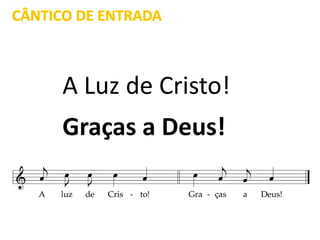 CÂNTICO DE ENTRADA
A Luz de Cristo!
Graças a Deus!
 