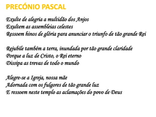 Exulte de alegria a multidão dos Anjos
Exultem as assembleias celestes
Ressoem hinos de glória para anunciar o triunfo de tão grande Rei
Rejubile também a terra, inundada por tão grande claridade
Porque a luz de Cristo, o Rei eterno
Dissipa as trevas de todo o mundo
Alegre-se a Igreja, nossa mãe
Adornada com os fulgores de tão grande luz
E ressoem neste templo as aclamações do povo de Deus
PRECÓNIO PASCAL
 