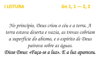 No princípio, Deus criou o céu e a terra. A
terra estava deserta e vazia, as trevas cobriam
a superfície do abismo, e o espírito de Deus
pairava sobre as águas.
Disse Deus: «Faça-se a luz». E a luz apareceu.
I LEITURA Gn 1, 1 — 2, 2
 
