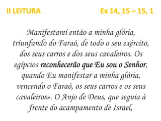Manifestarei então a minha glória,
triunfando do Faraó, de todo o seu exército,
dos seus carros e dos seus cavaleiros. Os
egípcios reconhecerão que Eu sou o Senhor,
quando Eu manifestar a minha glória,
vencendo o Faraó, os seus carros e os seus
cavaleiros». O Anjo de Deus, que seguia à
frente do acampamento de Israel,
II LEITURA Ex 14, 15 – 15, 1
 