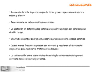 Hematología
CONCLUSIONES
• La anemia durante la gestación puede tener graves repercusiones sobre la
madre y el feto
• Generalmente se debe a motivos carenciales.
• La gestación en determinadas patologías congénitas deben ser consideradas
de alto riesgo.
• El estudio de ambos padres es necesario para un correcto consejo genético
• Causas menos frecuentes pueden ser mortales y requieren alta sospecha
diagnóstica para realizar le tratamiento adecuado
• La colaboración entre obstetricia y hematología es imprescindible para el
correcto manejo de estas gestantes.
 