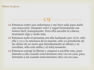 Sábado de gloria




                                 
      Entonces entró una enfermera y me hizo salir para darle
       una inyección. Después volví y seguí formulando ese
       futuro fácil, transparente. Pero ella sacudió la cabeza,
       murmuró algo y nada más.
      Entonces todo el presente era ella luchando por vivir, sólo
       ella y yo y la amenaza de la muerte, sólo yo pendiente de
       las aletas de su nariz que benditamente se abrían y se
       cerraban, sólo esta salita y el reloj sonando.
      Entonces extraje la libreta y empecé a escribir esto, para
       leérselo a ella cuando estuviéramos otra vez en casa, para
       leérmelo a mí cuando estuviéramos otra vez en casa.
 