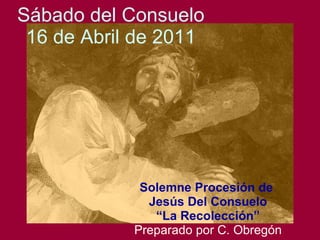 Sábado del Consuelo 16 de Abril de 2011 Solemne Procesión de  Jesús Del Consuelo “ La Recolección” Preparado por C. Obregón 