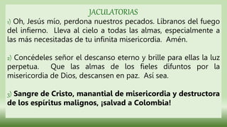 JACULATORIAS
1) Oh, Jesús mío, perdona nuestros pecados. Líbranos del fuego
del infierno. Lleva al cielo a todas las almas, especialmente a
las más necesitadas de tu infinita misericordia. Amén.
2) Concédeles señor el descanso eterno y brille para ellas la luz
perpetua. Que las almas de los fieles difuntos por la
misericordia de Dios, descansen en paz. Así sea.
3) Sangre de Cristo, manantial de misericordia y destructora
de los espíritus malignos, ¡salvad a Colombia!
 