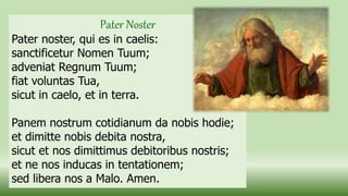 Pater Noster
Pater noster, qui es in caelis:
sanctificetur Nomen Tuum;
adveniat Regnum Tuum;
fiat voluntas Tua,
sicut in caelo, et in terra.
Panem nostrum cotidianum da nobis hodie;
et dimitte nobis debita nostra,
sicut et nos dimittimus debitoribus nostris;
et ne nos inducas in tentationem;
sed libera nos a Malo. Amen.
 