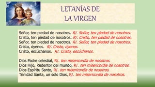 LETANÍAS DE
LA VIRGEN
Señor, ten piedad de nosotros. R/. Señor, ten piedad de nosotros.
Cristo, ten piedad de nosotros. R/. Cristo, ten piedad de nosotros.
Señor, ten piedad de nosotros. R/. Señor, ten piedad de nosotros.
Cristo, óyenos. R/. Cristo, óyenos.
Cristo, escúchanos. R/. Cristo, escúchanos.
Dios Padre celestial, R/. ten misericordia de nosotros.
Dios Hijo, Redentor del mundo, R/. ten misericordia de nosotros.
Dios Espíritu Santo, R/. ten misericordia de nosotros.
Trinidad Santa, un solo Dios, R/. ten misericordia de nosotros.
 