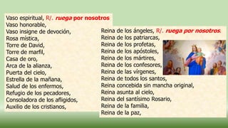 Vaso espiritual, R/. ruega por nosotros
Vaso honorable,
Vaso insigne de devoción,
Rosa mística,
Torre de David,
Torre de marfil,
Casa de oro,
Arca de la alianza,
Puerta del cielo,
Estrella de la mañana,
Salud de los enfermos,
Refugio de los pecadores,
Consoladora de los afligidos,
Auxilio de los cristianos,
Reina de los ángeles, R/. ruega por nosotros.
Reina de los patriarcas,
Reina de los profetas,
Reina de los apóstoles,
Reina de los mártires,
Reina de los confesores,
Reina de las vírgenes,
Reina de todos los santos,
Reina concebida sin mancha original,
Reina asunta al cielo,
Reina del santísimo Rosario,
Reina de la familia,
Reina de la paz,
 