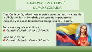 Corazón de Jesús, salvad nuestra patria, pues las muchas aguas de
la tribulación la han inundado y un torrente impetuoso de
impiedad y calamidades amenaza precipitarla en el abismo.
Por vuestra agonía en el Huerto.
R. Corazón de Jesús salvad a Colombia.
Por el beso traidor.
R. Corazón de Jesús salvad a Colombia.
ORACIÓN SAGRADO CORAZÓN
SALVAD A COLOMBIA
 