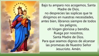 Bajo tu amparo nos acogemos, Santa
Madre de Dios,
no desprecies las súplicas que te
dirigimos en nuestras necesidades,
antes bien, líbranos siempre de todos
los peligros,
oh Virgen gloriosa y bendita.
Ruega por nosotros,
Santa Madre de Dios.
Para que seamos dignos de alcanzar
las promesas de Nuestro Señor
Jesucristo. Amén.
 