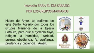 Intención PARA EL DÍA SÁBADO:
POR LOS GRUPOS MARIANOS
Madre de Amor, te pedimos en
este Santo Rosario por todos los
Grupos Marianos de la Iglesia
Católica, para que a ejemplo tuyo,
reflejen la humildad, caridad,
pureza, obediencia, fe, confianza,
prudencia y paciencia. Amén.
 