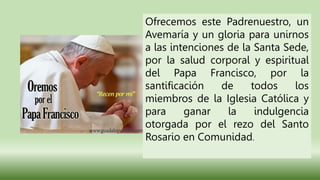 Ofrecemos este Padrenuestro, un
Avemaría y un gloria para unirnos
a las intenciones de la Santa Sede,
por la salud corporal y espiritual
del Papa Francisco, por la
santificación de todos los
miembros de la Iglesia Católica y
para ganar la indulgencia
otorgada por el rezo del Santo
Rosario en Comunidad.
 