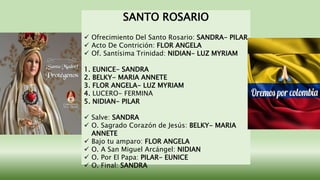 SANTO ROSARIO
 Ofrecimiento Del Santo Rosario: SANDRA- PILAR
 Acto De Contrición: FLOR ANGELA
 Of. Santísima Trinidad: NIDIAN- LUZ MYRIAM
1. EUNICE- SANDRA
2. BELKY- MARIA ANNETE
3. FLOR ANGELA- LUZ MYRIAM
4. LUCERO- FERMINA
5. NIDIAN- PILAR
 Salve: SANDRA
 O. Sagrado Corazón de Jesús: BELKY- MARIA
ANNETE
 Bajo tu amparo: FLOR ANGELA
 O. A San Miguel Arcángel: NIDIAN
 O. Por El Papa: PILAR- EUNICE
 O. Final: SANDRA
 