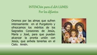 INTENCIón para el díA LUNES:
Por los difuntos
Oremos por las almas que sufren
intensamente en el Purgatorio y
ofrezcamos los méritos de los
Sagrados Corazones de Jesús,
María y José, para que puedan
alcanzar la pronta unión con
Jesús, que anhela tenerlas en el
Cielo. Amén.
 