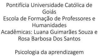 Pontifícia Universidade Católica de
Goiás
Escola de Formação de Professores e
Humanidades
Acadêmicas: Luana Guimarães Souza e
Rosa Barbosa Dos Santos
Psicologia da aprendizagem
 