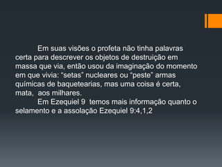 Em suas visões o profeta não tinha palavras
certa para descrever os objetos de destruição em
massa que via, então usou da imaginação do momento
em que vivia: “setas” nucleares ou “peste” armas
químicas de baquetearias, mas uma coisa é certa,
mata, aos milhares.
Em Ezequiel 9 temos mais informação quanto o
selamento e a assolação Ezequiel 9:4,1,2
 