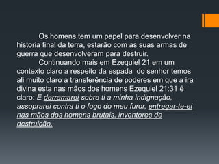 Os homens tem um papel para desenvolver na
historia final da terra, estarão com as suas armas de
guerra que desenvolveram para destruir.
Continuando mais em Ezequiel 21 em um
contexto claro a respeito da espada do senhor temos
ali muito claro a transferência de poderes em que a ira
divina esta nas mãos dos homens Ezequiel 21:31 é
claro: E derramarei sobre ti a minha indignação,
assoprarei contra ti o fogo do meu furor, entregar-te-ei
nas mãos dos homens brutais, inventores de
destruição.
 