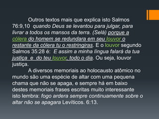 Outros textos mais que explica isto Salmos
76:9,10 quando Deus se levantou para julgar, para
livrar a todos os mansos da terra. (Selá) porque a
cólera do homem se redundara em seu louvor o
restante da cólera tu o restringiras. E o louvor segundo
Salmos 35:28 é: E assim a minha língua falará da tua
justiça e do teu louvor, todo o dia. Ou seja, louvor
justiça.
A diversos memoriais ao holocausto atômico no
mundo são uma espécie de altar com uma pequena
chama que não se apaga, e sempre há em baixo
destes memoriais frases escritas muito interessante
isto lembra: fogo ardera sempre continuamente sobre o
altar não se apagara Levíticos. 6:13.
 