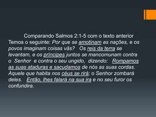 Comparando Salmos 2:1-5 com o texto anterior
Temos o seguinte: Por que se amotinam as nações, e os
povos imaginam coisas vãs? Os reis da terra se
levantam, e os príncipes juntos se mancomunam contra
o Senhor e contra o seu ungido, dizendo: Rompamos
as suas ataduras e sacudamos de nós as suas cordas.
Aquele que habita nos céus se rirá; o Senhor zombará
deles. Então, lhes falará na sua ira e no seu furor os
confundira.
 