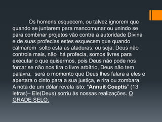 Os homens esquecem, ou talvez ignorem que
quando se juntarem para mancomunar ou unindo se
para combinar projetos vão contra a autoridade Divina
e de suas profecias estes esquecem que quando
calmarem solto esta as ataduras, ou seja, Deus não
controla mais, não há profecia, somos livres para
executar o que quisermos, pois Deus não pode nos
forcar se não nos tira o livre arbítrio, Deus não tem
palavra, será o momento que Deus lhes falara a eles e
apertara o cinto para a sua justiça, e rira ou zombara.
A nota de um dólar revela isto: “Annuit Coeptis” (13
letras)– Ele(Deus) sorriu às nossas realizações. O
GRADE SELO.
 