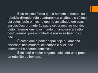 E da mesma forma que o homem demostra sua
rebeldia dizendo: não quadraremos o sábado o sétimo
dia estes farão o mesmo quanto ao sábado em suas
assolações, prometerão paz e segurança ao mundo,
dirão: faremos um novo mundo uma nova era e não
destruiremos, pois o controle é nosso se faremos ou
não.
É como que o poder papal hoje ou amanhã
dissesse: não mudarei os tempos e a lei, não
decretarei o decreto dominical.
Este será o maior engano, esta será uma prova
da rebelião do homem.
 