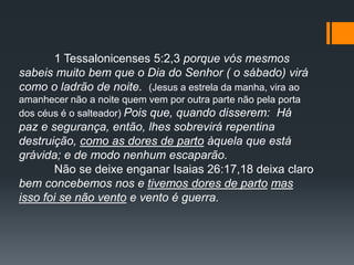 1 Tessalonicenses 5:2,3 porque vós mesmos
sabeis muito bem que o Dia do Senhor ( o sábado) virá
como o ladrão de noite. (Jesus a estrela da manha, vira ao
amanhecer não a noite quem vem por outra parte não pela porta
dos céus é o salteador) Pois que, quando disserem: Há
paz e segurança, então, lhes sobrevirá repentina
destruição, como as dores de parto àquela que está
grávida; e de modo nenhum escaparão.
Não se deixe enganar Isaias 26:17,18 deixa claro
bem concebemos nos e tivemos dores de parto mas
isso foi se não vento e vento é guerra.
 