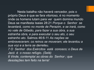 Nesta batalha não haverá vencedor, pois o
próprio Deus é que se fara vitorioso, é no momento
onde os homens lutam para ver quem domina mundo
Deus se manifesta Isaias 28:21 Porque o Senhor se
levantará, como no monte de Perazim, e se irará, como
no vale de Gibeão, para fazer a sua obra, a sua
estranha obra, e para executar o seu ato, o seu
estranho ato. Salmos 46:6-11 As nações se
embraveceram; os reinos se moveram; ele levantou a
sua voz e a terra se derreteu.
7 O Senhor dos Exércitos está conosco; o Deus de
Jacó é o nosso refúgio. (Selá)
8 Vinde, contemplai as obras do Senhor ; que
desolações tem feito na terra!
 