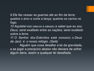 9 Ele faz cessar as guerras até ao fim da terra;
quebra o arco e corta a lança; queima os carros no
fogo.
10 Aquietai-vos (silencio é sábado) e sabei que eu sou
Deus; serei exaltado entre as nações; serei exaltado
sobre a terra.
11 O Senhor dos Exércitos está conosco; o Deus
de Jacó é o nosso refúgio. (Selá)
Alguém que ousa desafiar a lei da gravidade,
a se jogar a precipício abaixo não deixara de sofrer
algum dano, assim a qualquer lei desafiada.
 