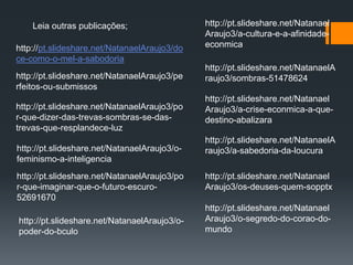 Leia outras publicações;
http://pt.slideshare.net/NatanaelAraujo3/do
ce-como-o-mel-a-sabodoria
http://pt.slideshare.net/NatanaelAraujo3/pe
rfeitos-ou-submissos
http://pt.slideshare.net/NatanaelAraujo3/po
r-que-dizer-das-trevas-sombras-se-das-
trevas-que-resplandece-luz
http://pt.slideshare.net/NatanaelAraujo3/o-
feminismo-a-inteligencia
http://pt.slideshare.net/NatanaelAraujo3/po
r-que-imaginar-que-o-futuro-escuro-
52691670
http://pt.slideshare.net/Natanael
Araujo3/a-cultura-e-a-afinidade-
econmica
http://pt.slideshare.net/NatanaelA
raujo3/sombras-51478624
http://pt.slideshare.net/Natanael
Araujo3/a-crise-econmica-a-que-
destino-abalizara
http://pt.slideshare.net/NatanaelA
raujo3/a-sabedoria-da-loucura
http://pt.slideshare.net/Natanael
Araujo3/os-deuses-quem-sopptx
http://pt.slideshare.net/Natanael
Araujo3/o-segredo-do-corao-do-
mundo
http://pt.slideshare.net/NatanaelAraujo3/o-
poder-do-bculo
 