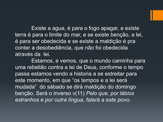 Existe a agua, é para o fogo apagar, e existe
terra é para o limite do mar, e se existe benção, a lei,
é para ser obedecida e se existe a maldição é pra
conter a desobediência, que não foi obedecida
através da lei.
Estamos, e vemos, que o mundo caminha para
uma rebelião contra a lei de Deus, conforme o tempo
passa estamos vendo a historia a se estreitar para
este momento, em que “os tempos e a lei será
mudada” do sábado se dirá maldição do domingo
benção. Será o inverso v(11) Pelo que, por lábios
estranhos e por outra língua, falará a este povo.
 